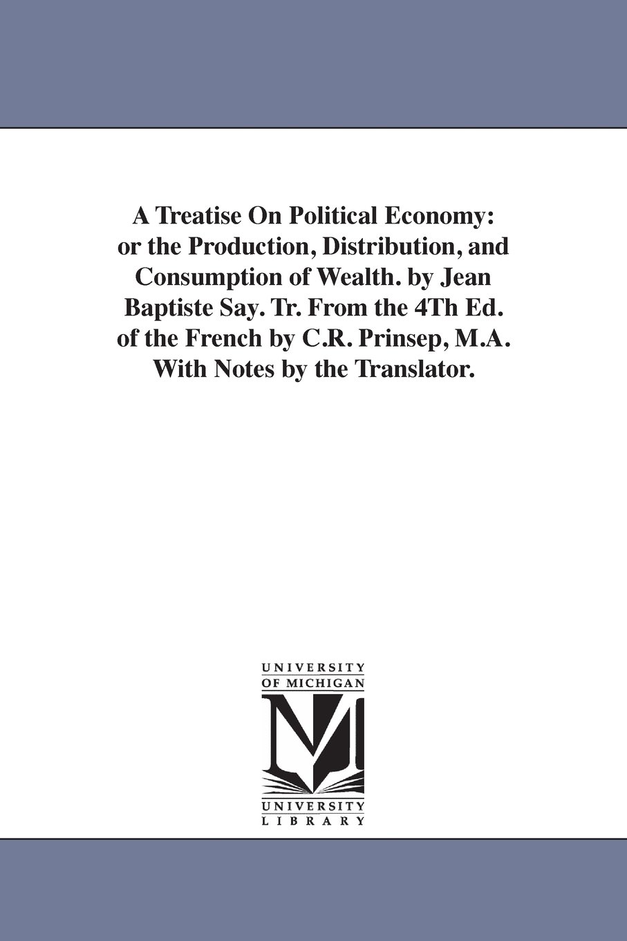 A treatise on political economy: or The production, distribution, and consumption of wealth. By Jean Baptiste Say. Tr. from the 4th ed. of the French ... Prinsep, M.A. with notes by the translator.