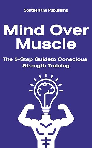 Mind Over Muscle: The 5-Step Guide to Conscious Strength Training: How to Harmonize Mental and Physical Strength for Optimal Fitness