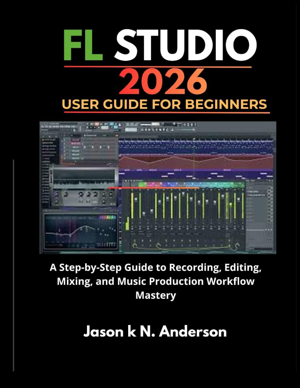 FL STUDIO 2026 USER GUIDE FOR BEGINNERS: A Step-by-Step Guide to Recording, Editing, Mixing, and Music Production Workflow Mastery