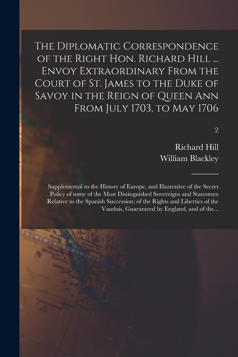The Diplomatic Correspondence of the Right Hon. Richard Hill ... Envoy Extraordinary From the Court of St. James to the Duke of Savoy in the Reign of ... of Europe, and Illustrative of The...; 2