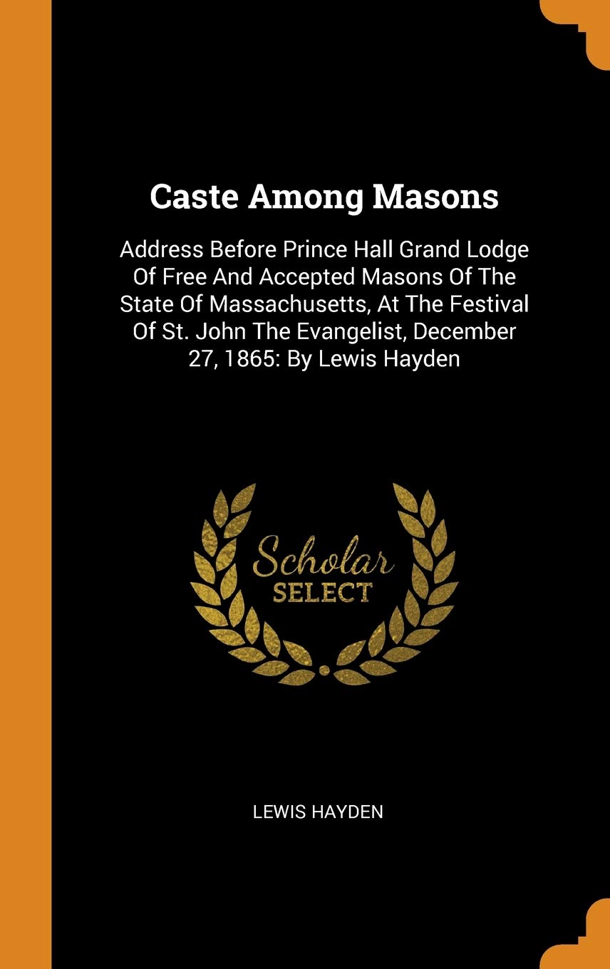 Caste Among Masons: Address Before Prince Hall Grand Lodge of Free and Accepted Masons of the State of Massachusetts, at the Festival of St. John the Evangelist, December 27, 1865: By Lewis Hayden