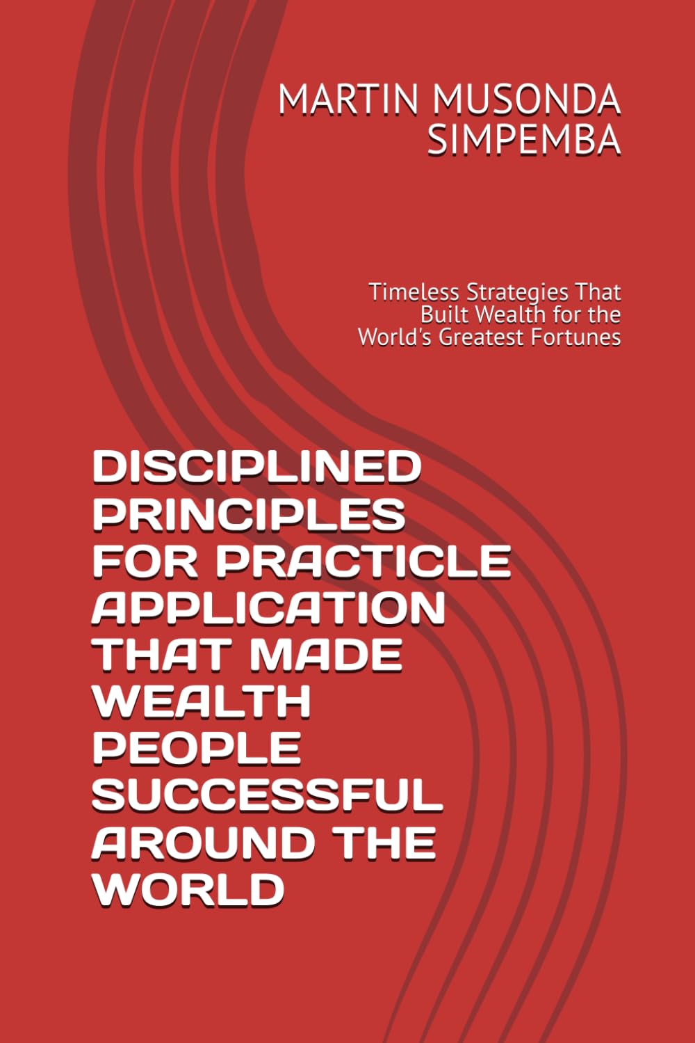 DISCIPLINED PRINCIPLES FOR PRACTICLE APPLICATION THAT MADE WEALTH PEOPLE SUCCESSFUL AROUND THE WORLD: Timeless Strategies That Built Wealth for the World's Greatest Fortunes