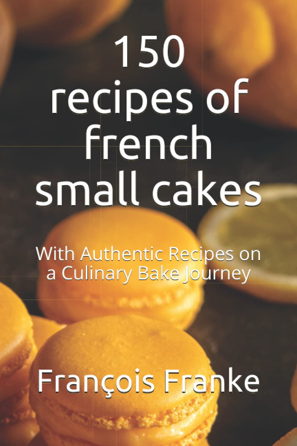 150 recipes of french small cakes: With Authentic Recipes on a Culinary Bake Journey