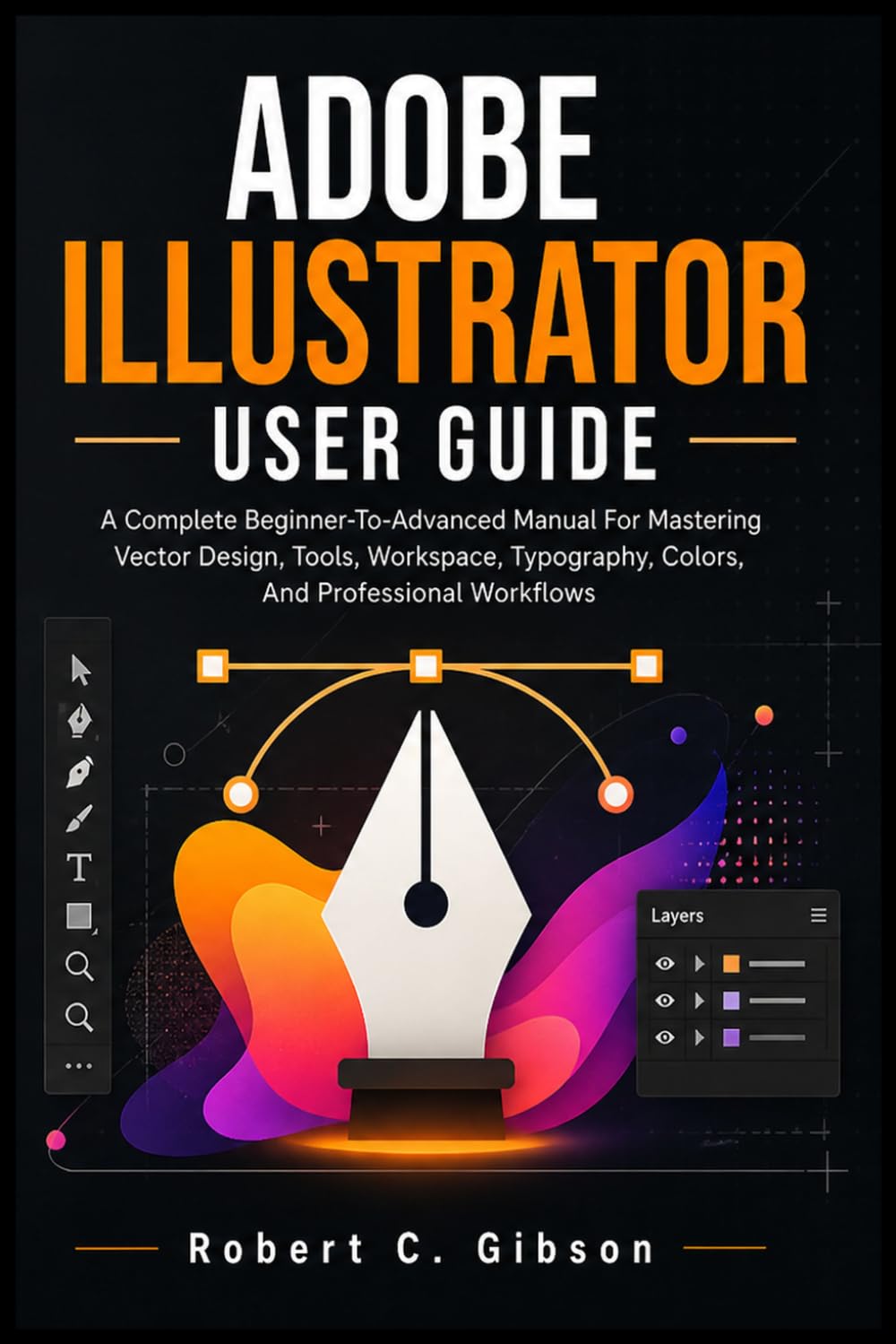 ADOBE ILLUSTRATOR USER GUIDE: A Complete Beginner-To-Advanced Manual For Mastering Vector Design, Tools, Workspace, Typography, Colors, And Professional Workflows