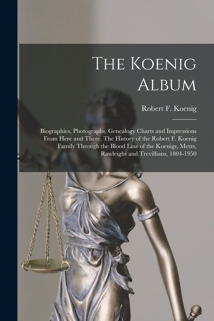 The Koenig Album; Biographies, Photographs, Genealogy Charts and Impressions From Here and There. The History of the Robert F. Koenig Family Through ... Metzs, Rawleighs and Trevillians, 1804-1950