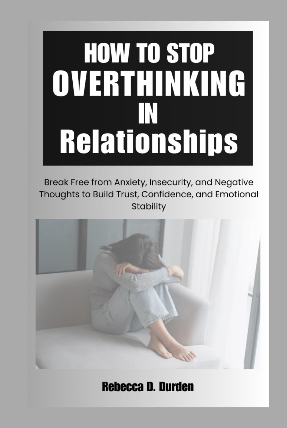 How to Stop Overthinking in Relationships: Break Free from Anxiety, Insecurity, and Negative Thoughts to Build Trust, Confidence, and Emotional Stability