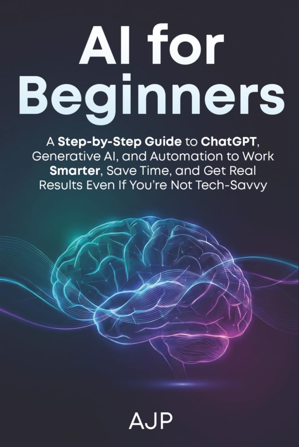 AI for Beginners: A Step-by-Step Guide to ChatGPT, Generative AI, and Automation to Work Smarter, Save Time, and Get Real Results Even If You’re Not Tech-Savvy