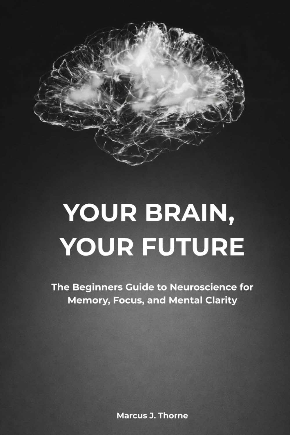 YOUR BRAIN, YOUR FUTURE: The Beginners Guide to Neuroscience for Memory, Focus, and Mental Clarity