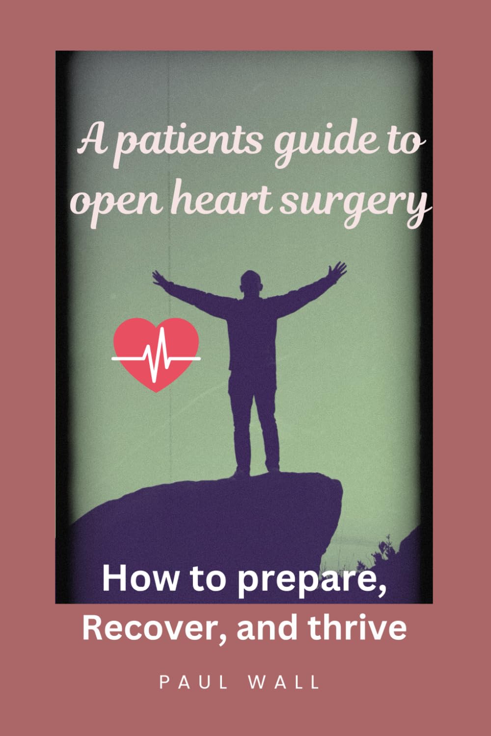 A Patients guide to open Heart Surgery: How to prepare, Recover and Thrive