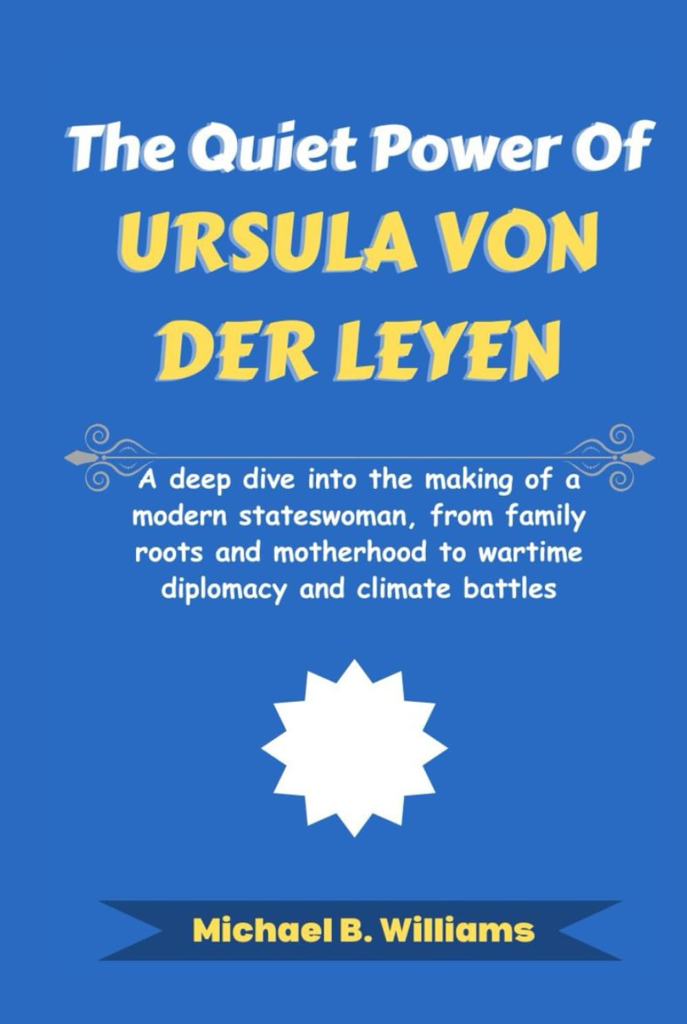 The Quiet Power of Ursula von der Leyen: A deep dive into the making of a modern stateswoman, from family roots and motherhood to wartime diplomacy ... battles (The Story Behind Political Icons)