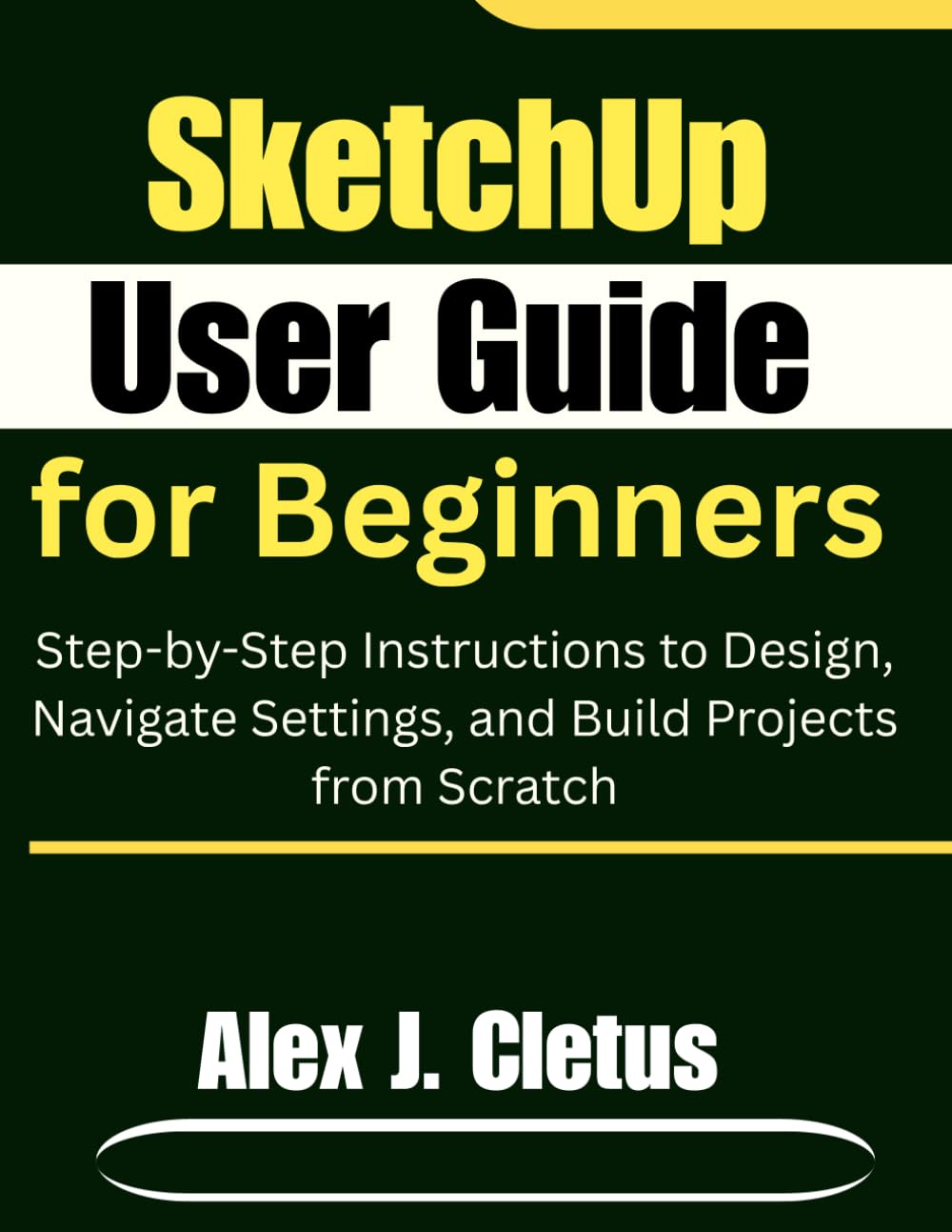 SketchUp User Guide for Beginners: Step-by-Step Instructions to Design, Navigate Settings, and Build Projects from Scratch