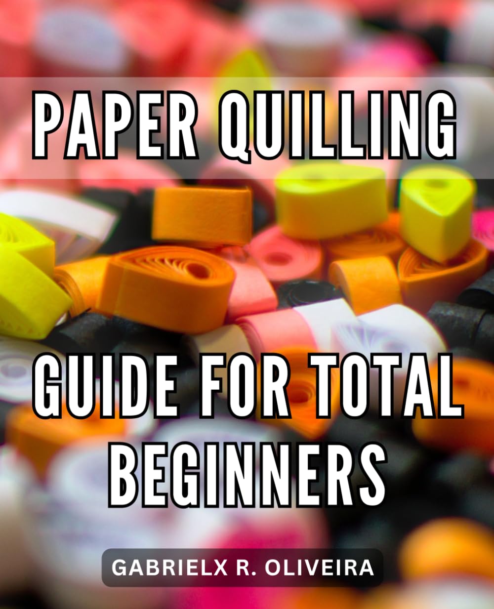 Paper Quilling Guide ForTotal Beginners: A Guide to Crafting Intricate Quilled Designs | Unlocking the Secrets to Create Stunning Paper Quilling Masterpieces from Simple to Complex