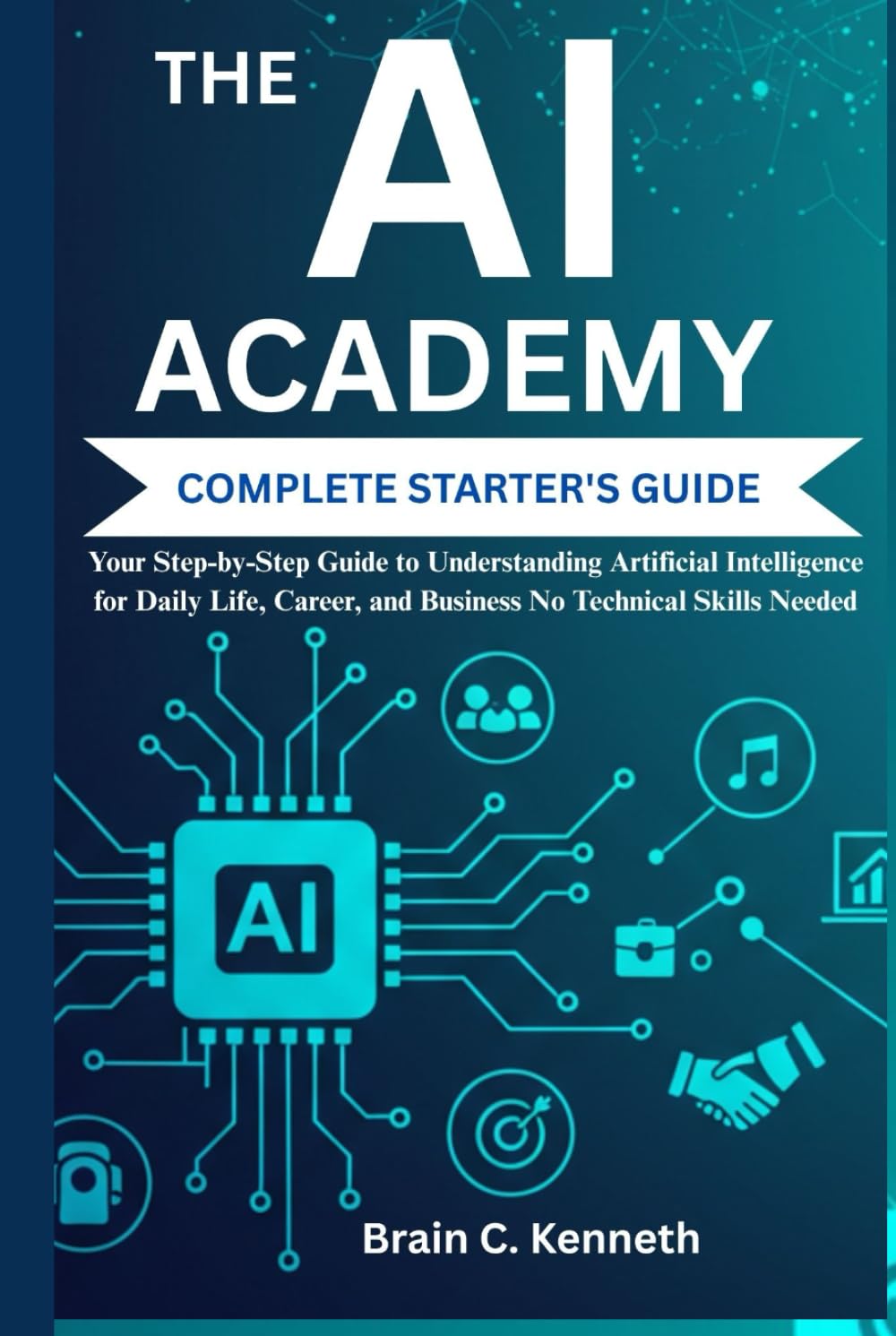 THE AI ACADEMY COMPLETE STARTER'S GUIDE:: Your Step-by-Step Guide to Understanding Artificial Intelligence for Daily Life, Career, and Business No Technical Skills Needed