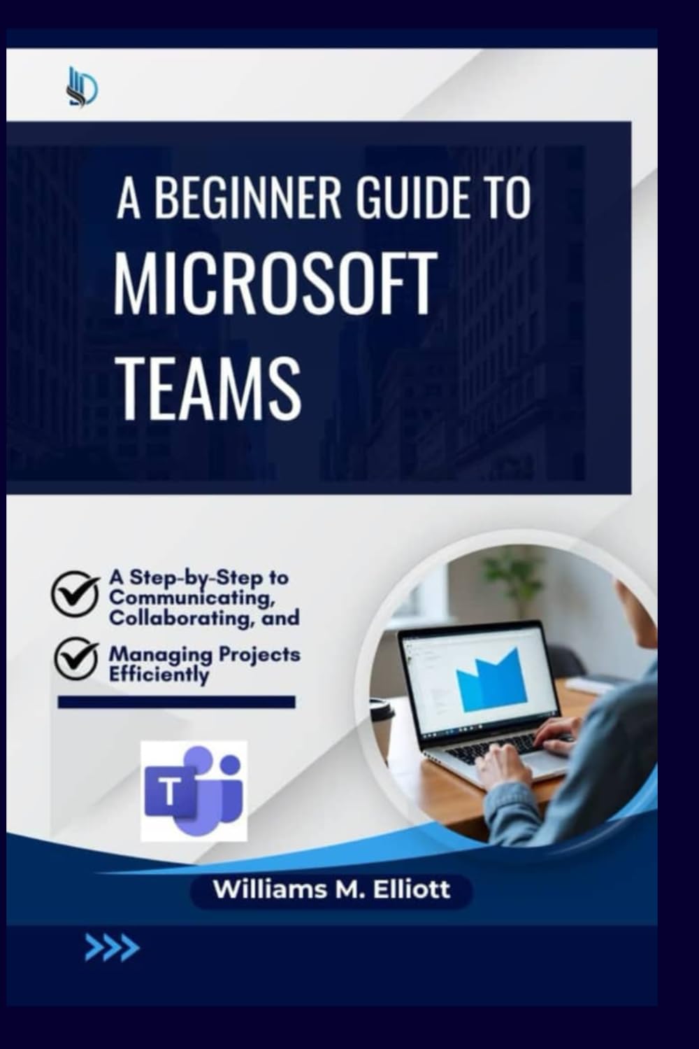 A Beginner Guide to Microsoft Teams: A Step-by-Step to Communicating, Collaborating, and Managing Projects Efficiently