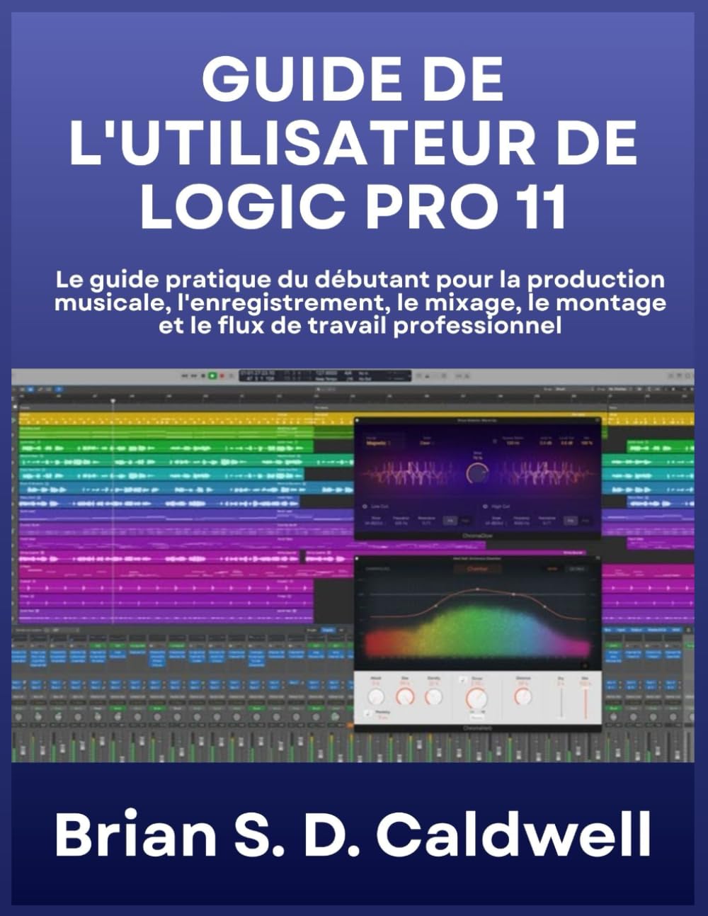 GUIDE DE L'UTILISATEUR DE LOGIC PRO 11: Le guide pratique du débutant pour la production musicale, l'enregistrement, le mixage, le montage et le flux de travail professionnel