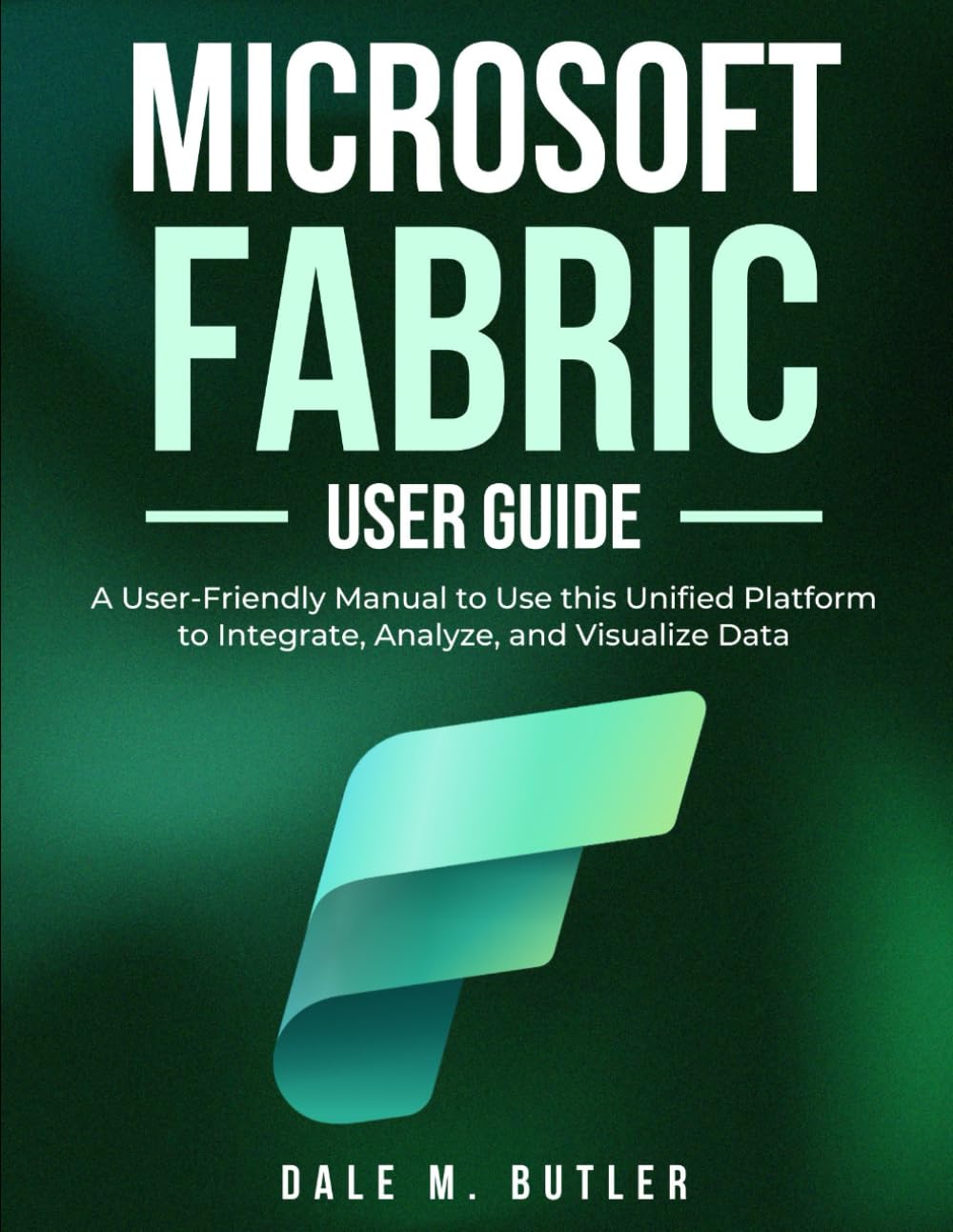 Microsoft Fabric User Guide: A User-Friendly Manual to Use this Unified Platform to Integrate, Analyze, and Visualize Data