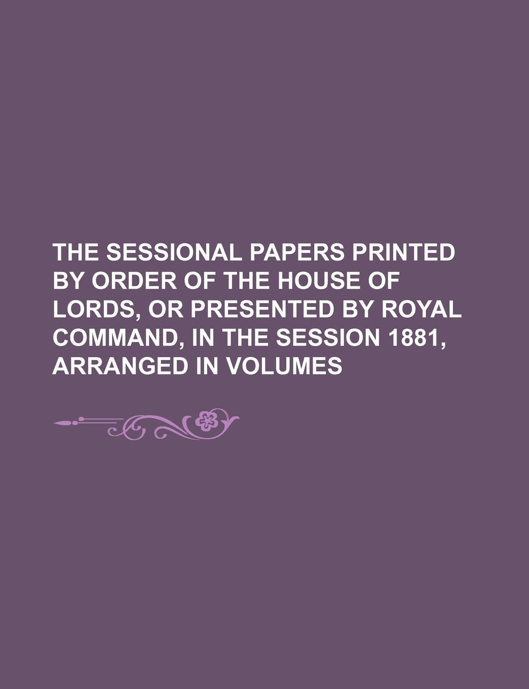 The Sessional Papers Printed by Order of the House of Lords, or Presented by Royal Command, in the Session 1881, Arranged in Volumes