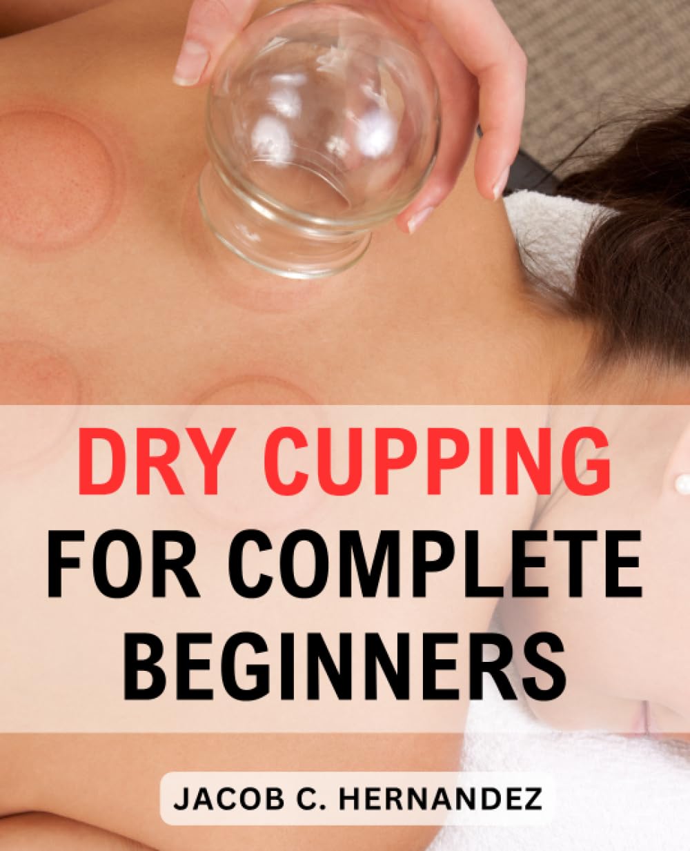 Dry Cupping For Complete Beginners: Unlocking the Healing Power of Ancient Therapy | A Step-by-Step Comprehensive Guide to Experience the Profound Benefits of Dry Cupping