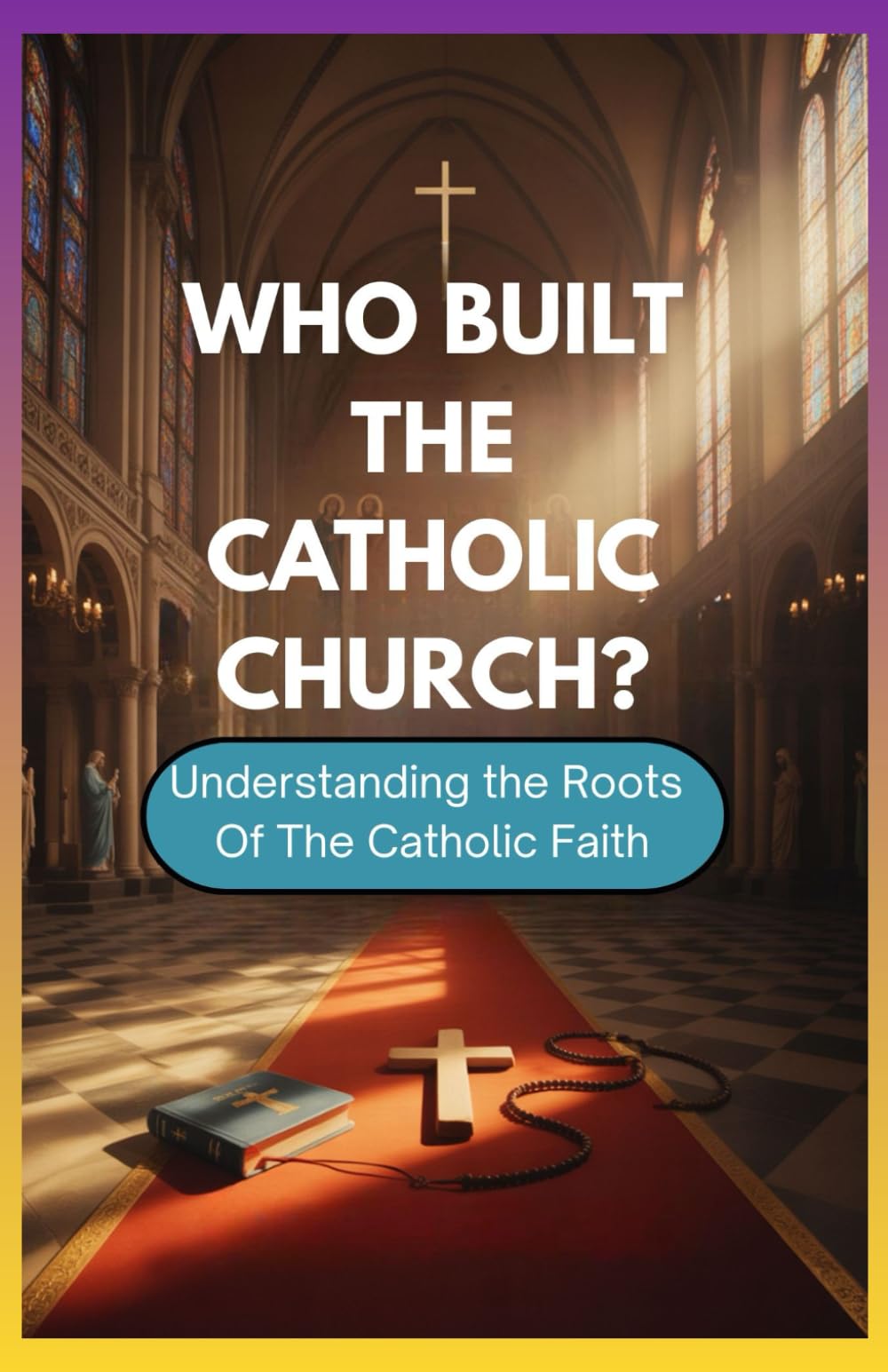 WHO BUILT THE CATHOLIC CHURCH?: Understanding The Roots Of The Catholic Faith