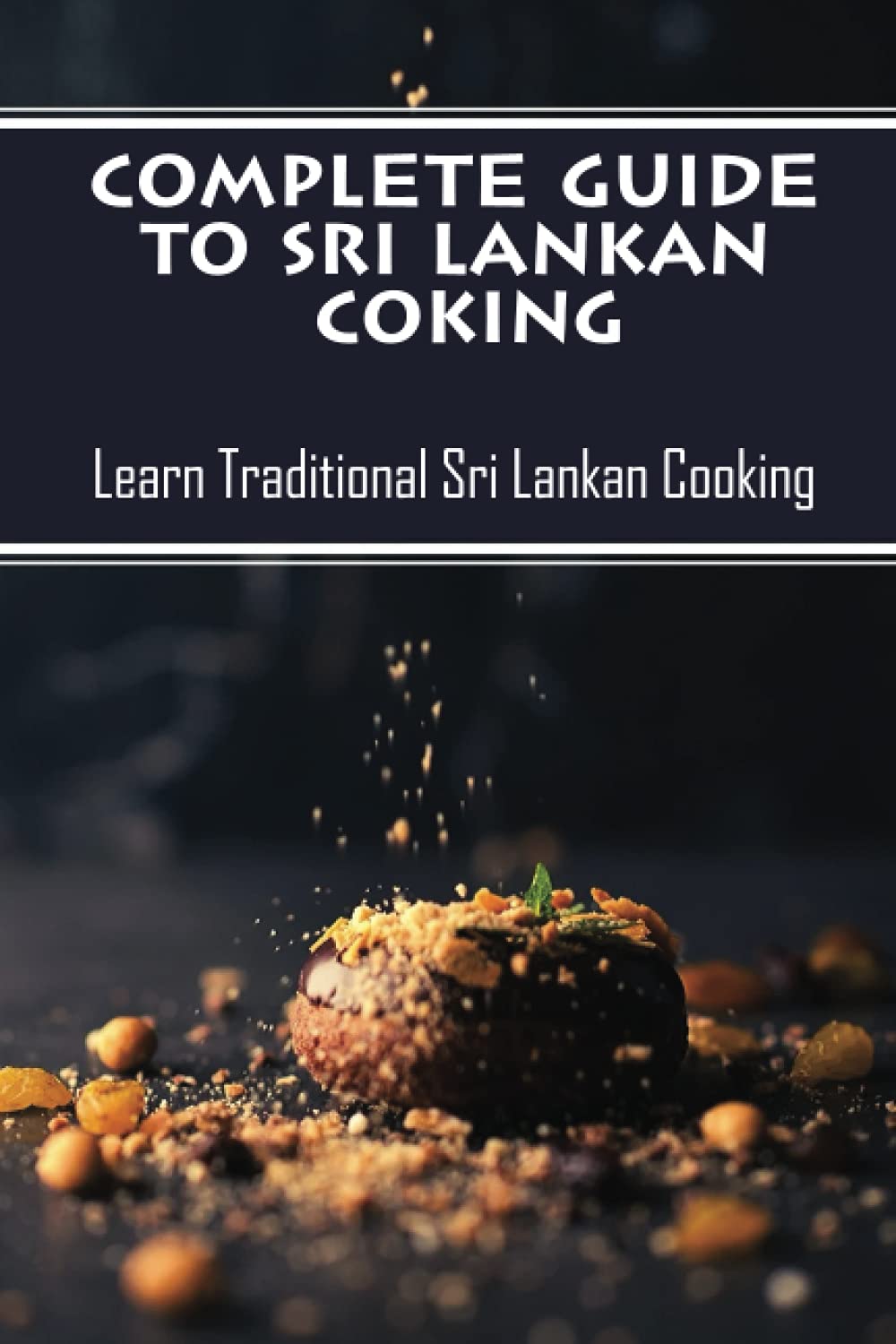 Complete Guide To Sri Lankan Coking: Learn Traditional Sri Lankan Cooking: Sri Lankan Cookbook Recipes