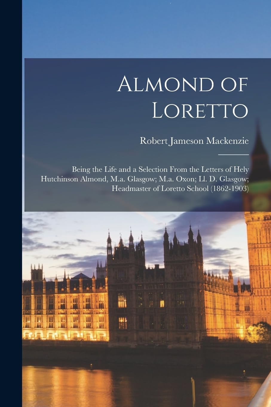 Almond of Loretto: Being the Life and a Selection From the Letters of Hely Hutchinson Almond, M.a. Glasgow; M.a. Oxon; Ll. D. Glasgow; Headmaster of Loretto School (1862-1903)