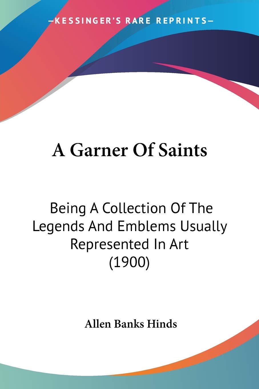 Garner of Saints: Being A Collection Of The Legends And Emblems Usually Represented In Art (1900)