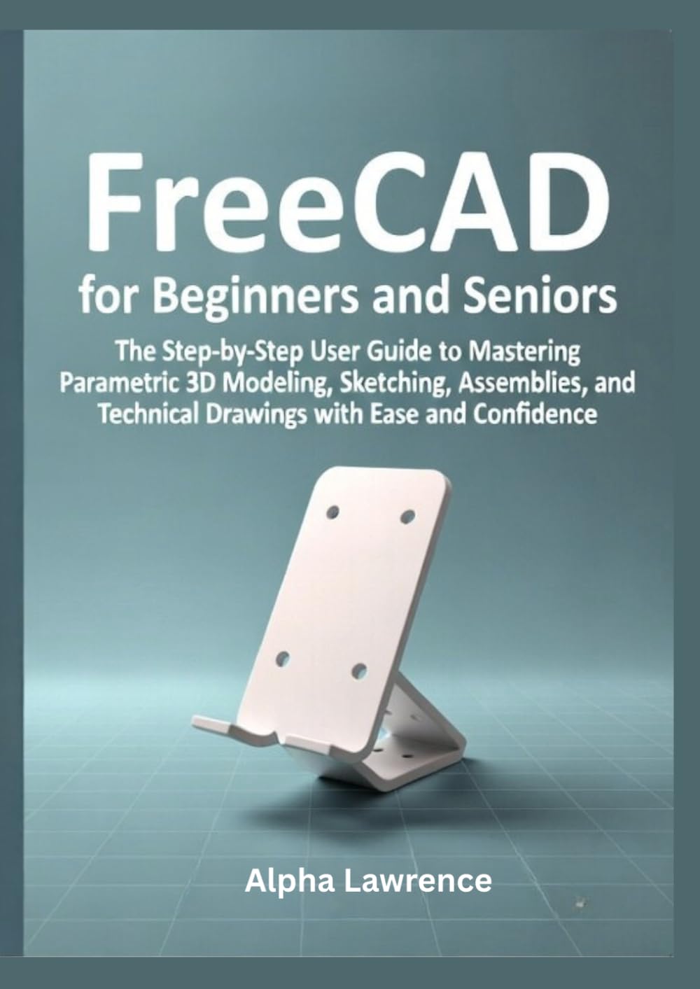 FreeCAD for Beginners and Seniors: The Step-by-Step User Guide to Mastering Parametric 3D Modeling, Sketching, Assemblies, and Technical Drawings with Ease and Confidence