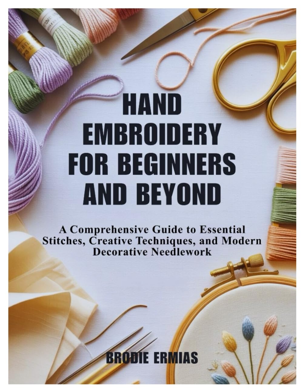 HAND EMBROIDERY FOR BEGINNERS AND BEYOND: A Comprehensive Guide to Essential Stitches, Creative Techniques, and Modern Decorative Needlework