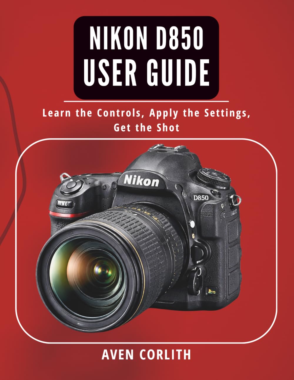 Nikon D850 User Guide: Learn the Controls, Apply the Settings, Get the Shot