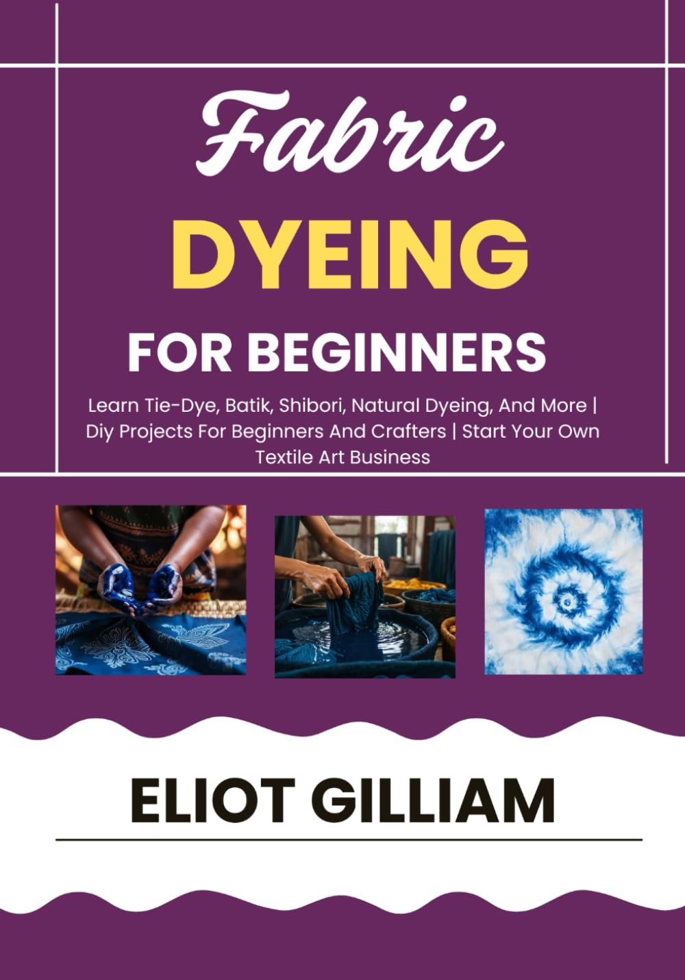 FABRIC DYEING FOR BEGINNERS: Learn Tie-Dye, Batik, Shibori, Natural Dyeing, And More | Diy Projects For Beginners And Crafters | Start Your Own Textile Art Business