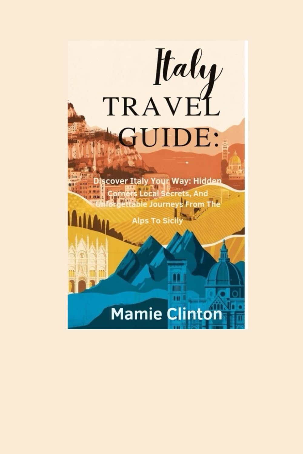 ITALY TRAVEL GUIDE: Discover Italy Your Way: Hidden Corners, Local Secrets, And Unforgettable Journeys From The Alps To Sicily