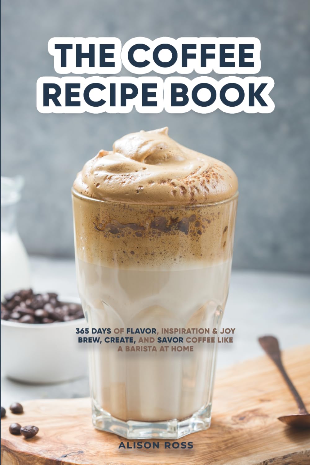 THE COFFEE RECIPE BOOK: 365 DAYS OF FLAVOR, INSPIRATION & JOY BREW, CREATE, AND SAVOR COFFEE LIKE A BARISTA AT HOME