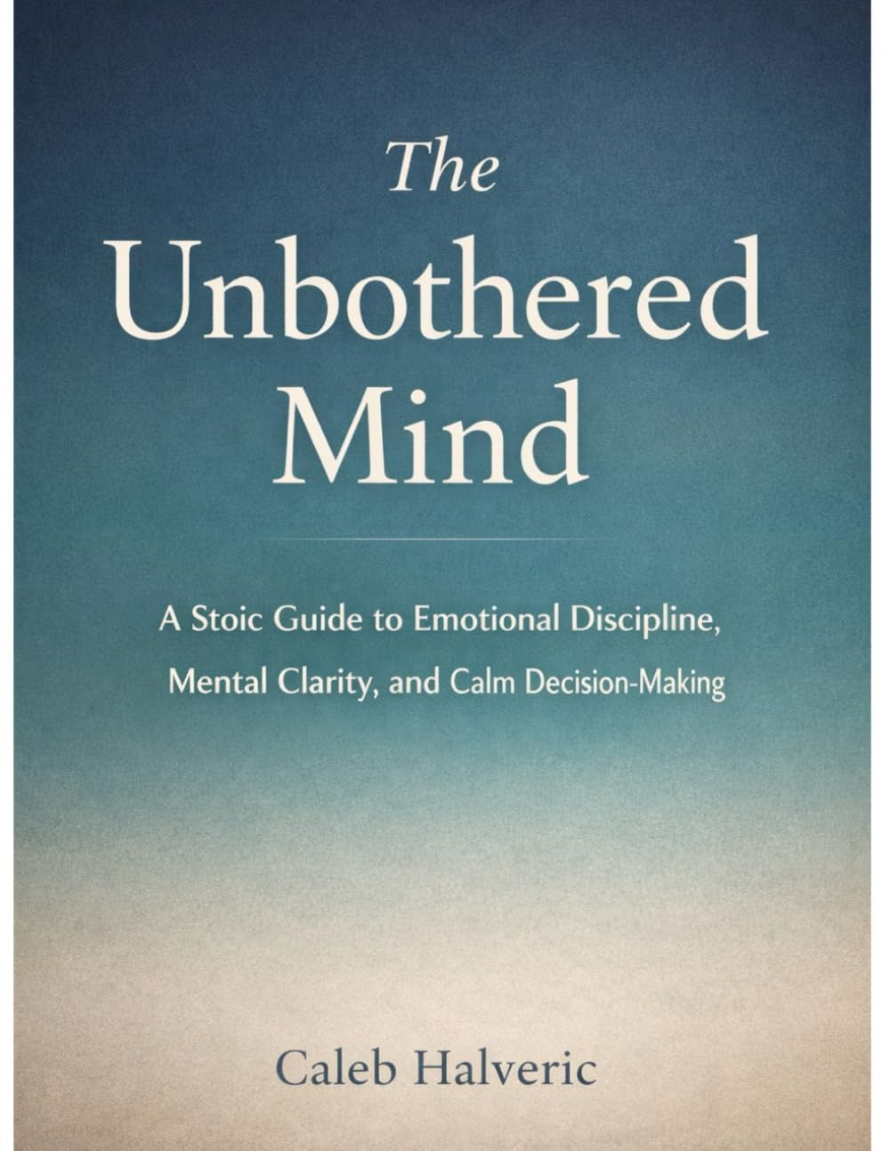 The Unbothered mind: A Stoic Guide to Emotional Discipline, Mental Clarity, and Calm Decision-Making