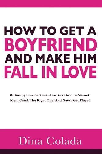 How To Get A Boyfriend And Make Him Fall In Love: 37 Dating Secrets That Show You How To Attract Men, Catch The Right One, And Never Get Played