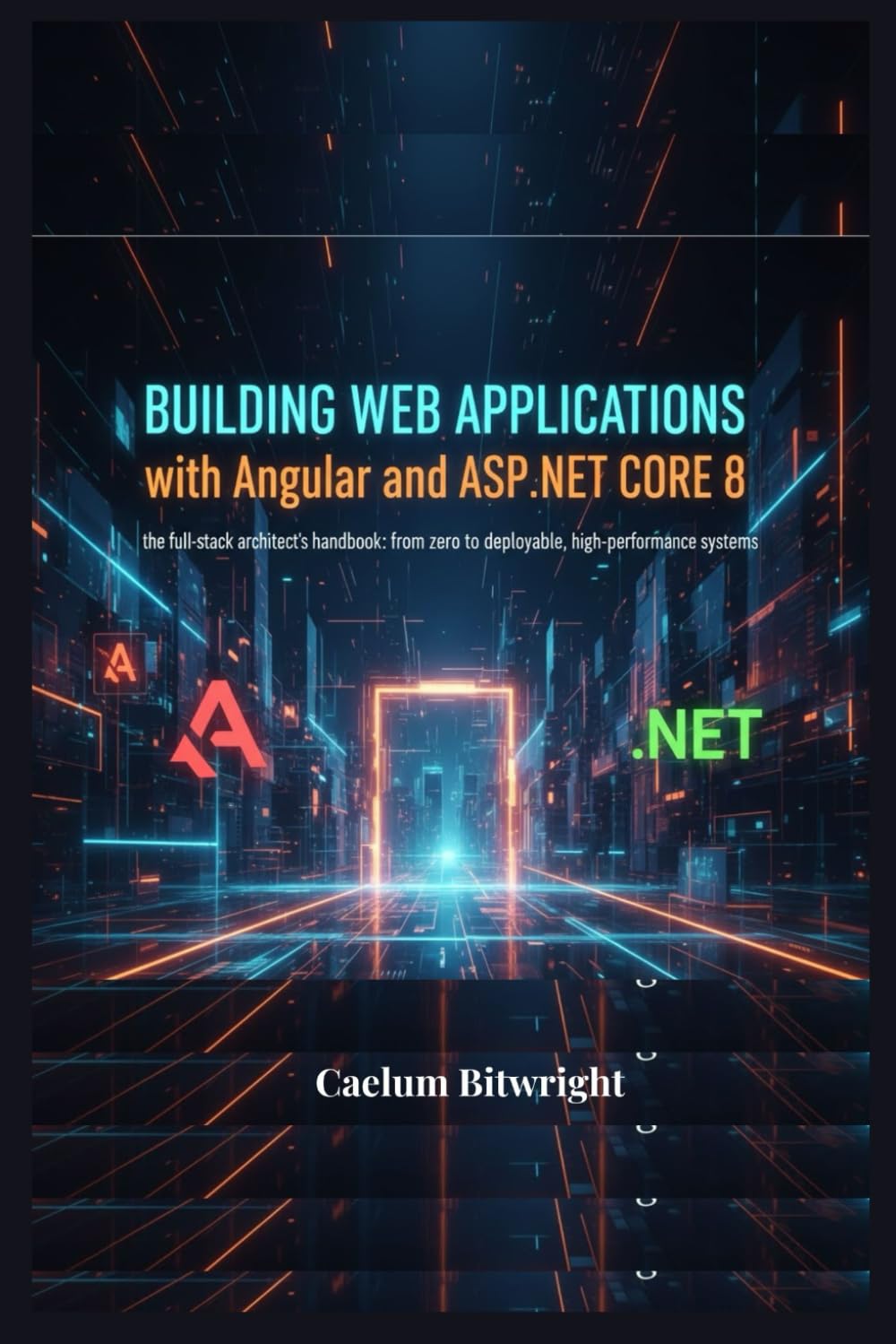 Building Web Applications with Angular and ASP.NET Core 8: The Full-Stack Architect's Handbook: From Zero to Deployable, High-Performance Systems (The Caelum Protocol)