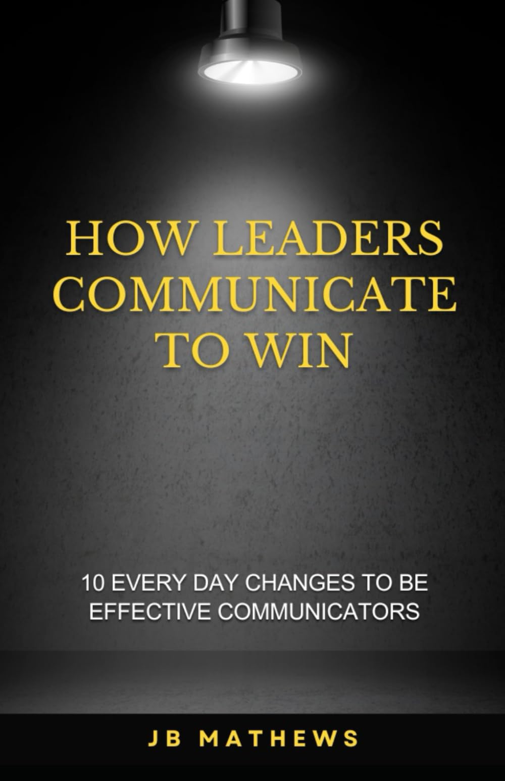 HOW LEADERS COMMUNICATE TO WIN: 10 EVERYDAY CHANGES TO BE EFFECTIVE COMMUNICATORS