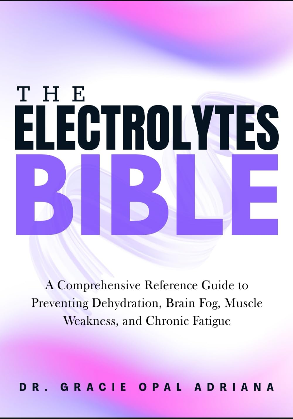 THE ELECTROLYTES BIBLE: A Comprehensive Reference Guide to Preventing Dehydration, Brain Fog, Muscle Weakness, and Chronic Fatigue