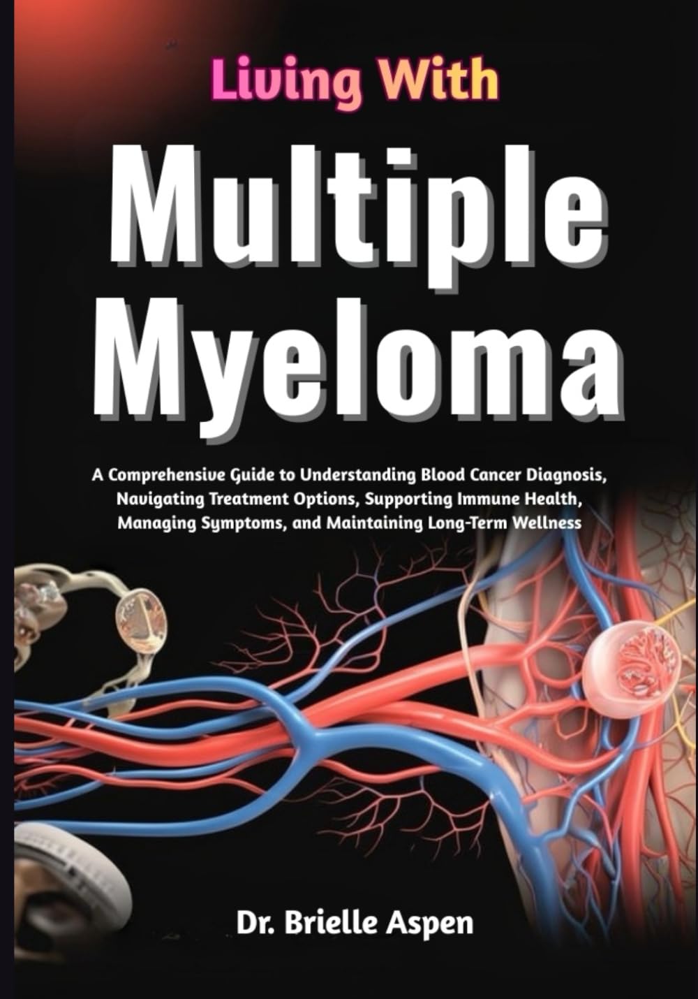 Living With Multiple Myeloma: A Comprehensive Guide to Understanding Blood Cancer Diagnosis, Treatment Pathways, Symptom Management, Immune System ... Maintaining Long-Term Health and Wellbeing