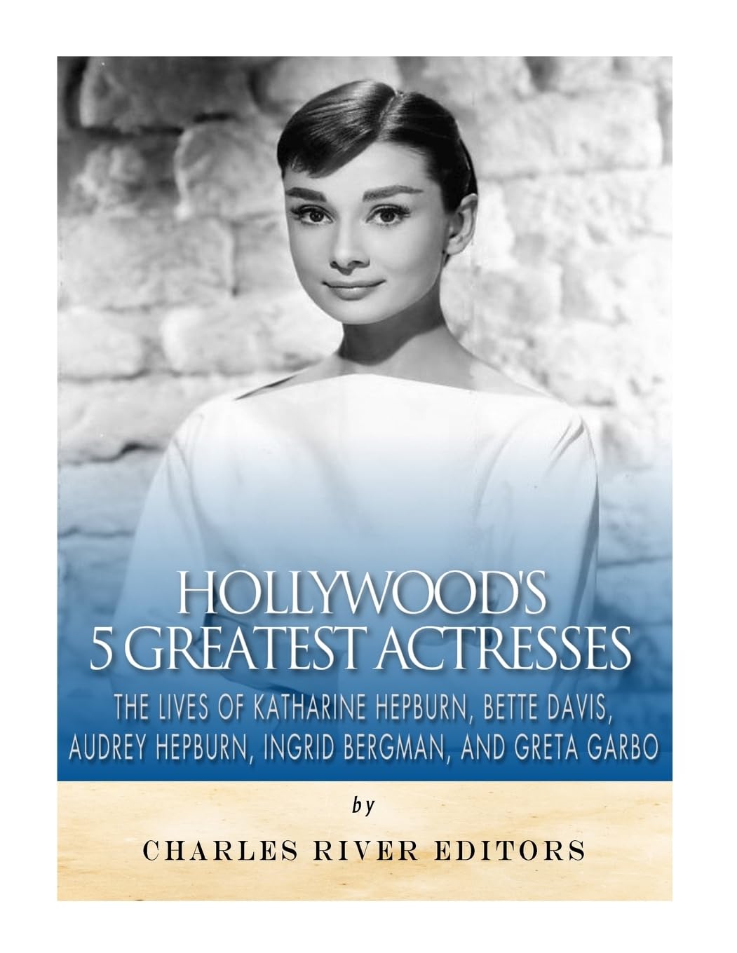 Hollywood’s 5 Greatest Actresses: The Lives of Katharine Hepburn, Bette Davis, Audrey Hepburn, Ingrid Bergman, and Greta Garbo