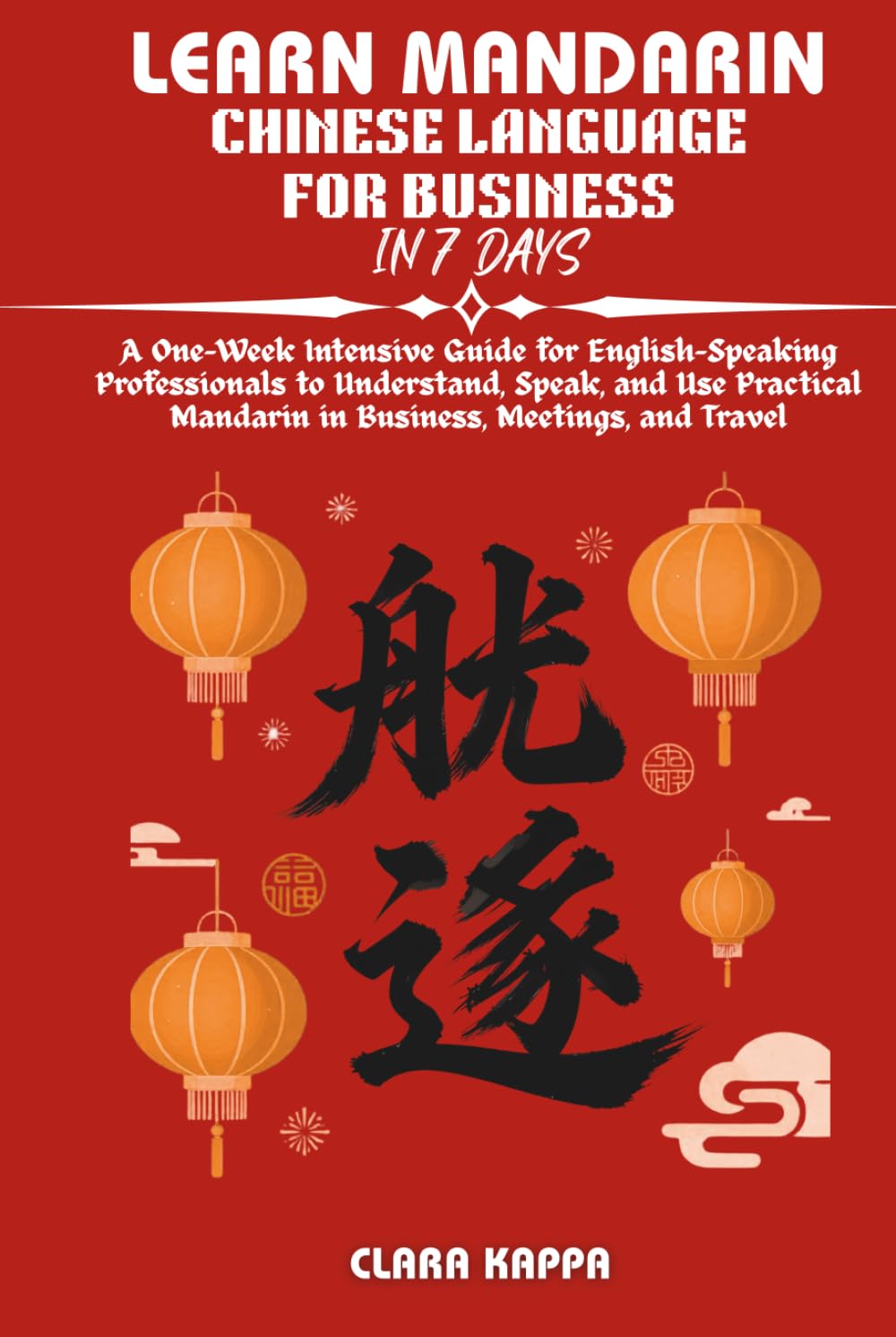 LEARN MANDARIN CHINESE LANGUAGE FOR BUSINESS IN 7 DAYS: A One-Week Intensive Guide for English-Speaking Professionals to Understand, Speak, and Use ... and Travel (Language Mastery Guides)
