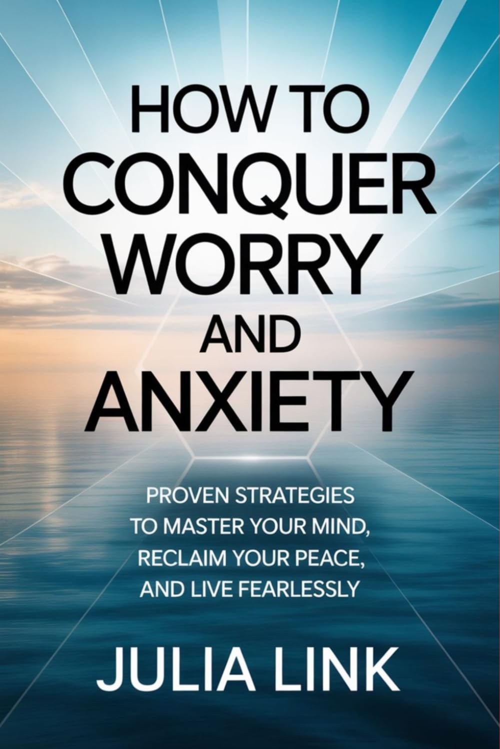 How to Conquer Worry and Anxiety: Proven Strategies to Master Your Mind, Reclaim Your Peace, and Live Fearlessly