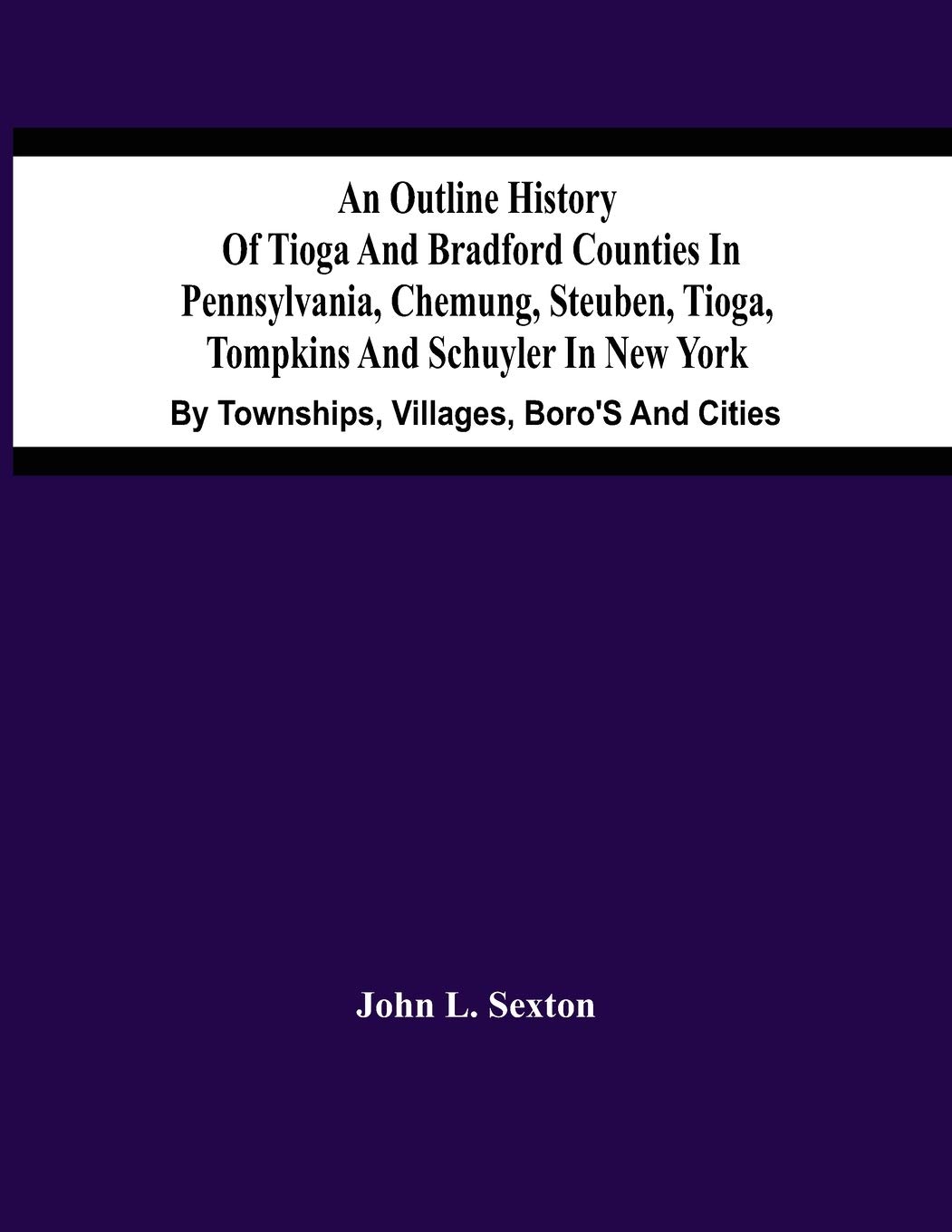 An Outline History Of Tioga And Bradford Counties In Pennsylvania, Chemung, Steuben, Tioga, Tompkins And Schuyler In New York: By Townships, Villages, Boro'S And Cities
