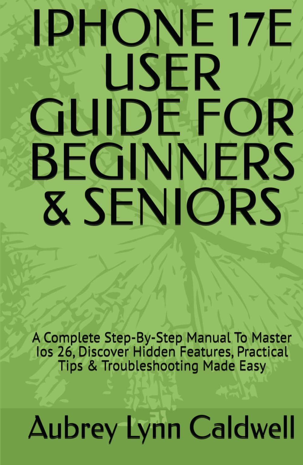 IPHONE 17E USER GUIDE FOR BEGINNERS & SENIORS: A Complete Step-By-Step Manual To Master Ios 26, Discover Hidden Features, Practical Tips & Troubleshooting Made Easy
