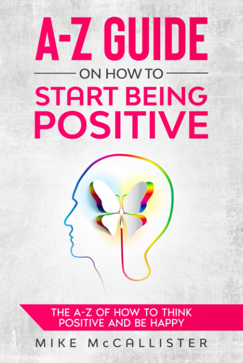 A-Z Guide On How To Start Being Positive: The A-Z Of How To Think Positive And Be Happy (A-Z Guide To Positivity)