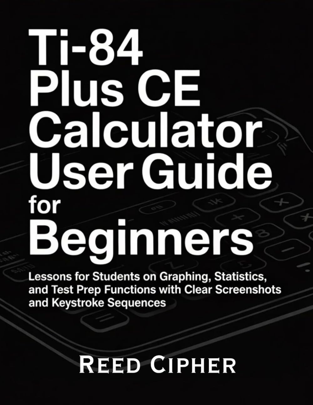 TI-84 Plus CE Calculator User Guide for Beginners: Lessons for Students on Graphing, Statistics, and Test Prep Functions with Clear Screenshots and Keystroke Sequences