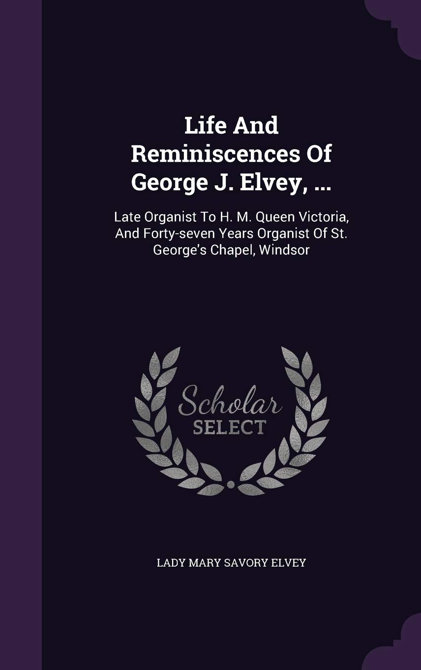 Life And Reminiscences Of George J. Elvey, ...: Late Organist To H. M. Queen Victoria, And Forty-seven Years Organist Of St. George's Chapel, Windsor