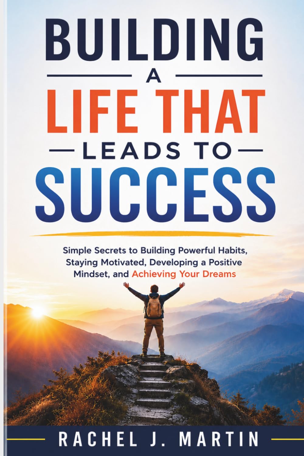 Building a Life That Leads to Success: Simple Secrets to Building Powerful Habits, Staying Motivated, Developing a Positive Mindset, and Achieving Your Dreams