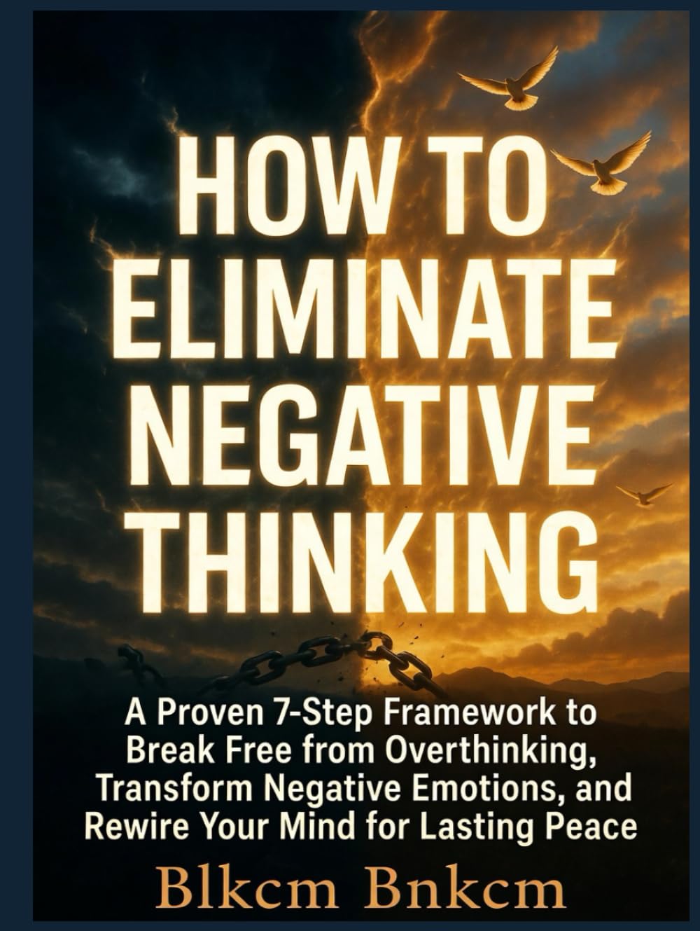 How to Eliminate Negative Thinking: A Proven 7-Step Framework to Break Free from Overthinking, Transform Negative Emotions, and Rewire Your Mind for Lasting Peace
