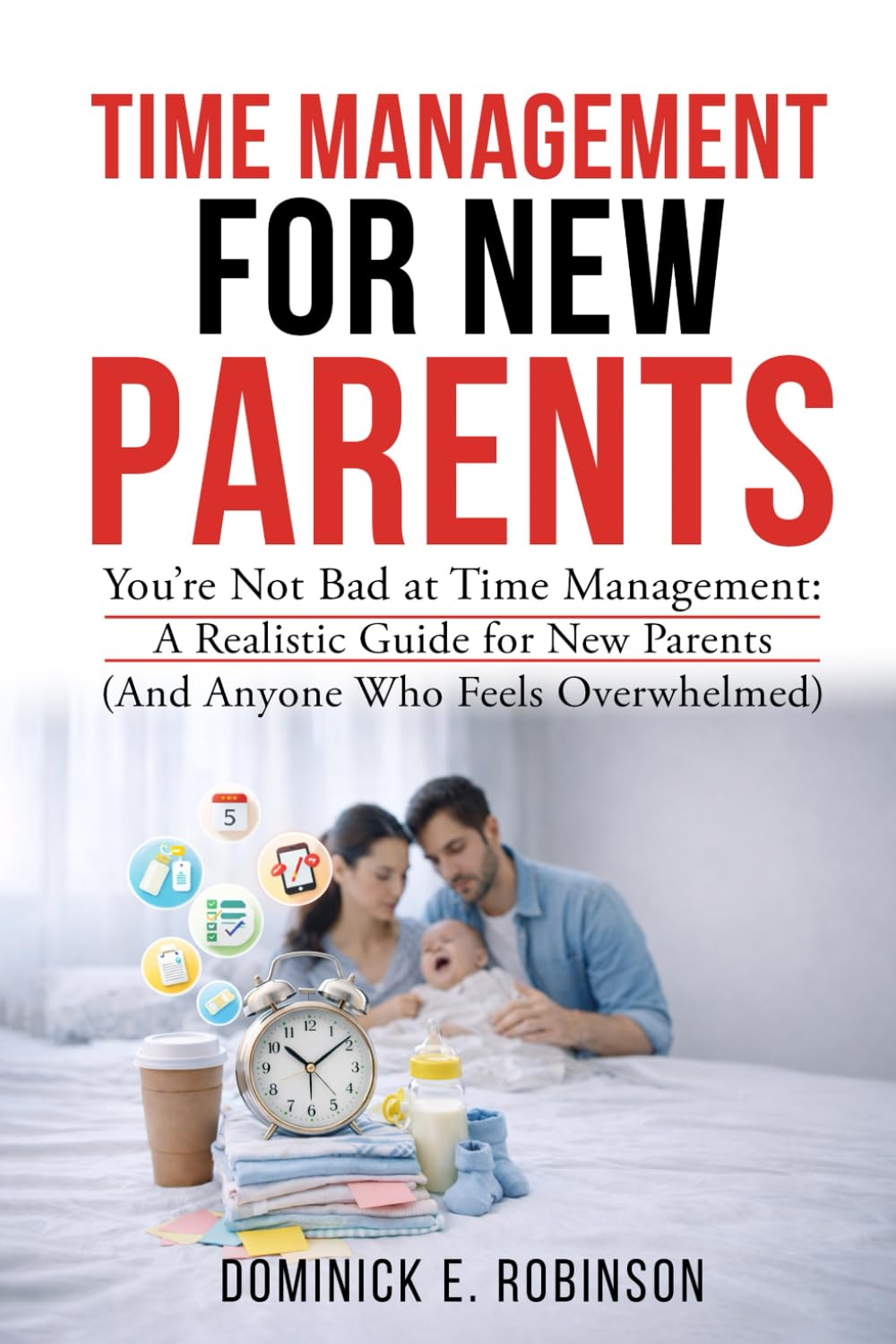 Time Management For New Parents: You're Not Bad At Time Management: A Realistic Guide For New Parents (And Anyone Who Feels Overwhelmed)