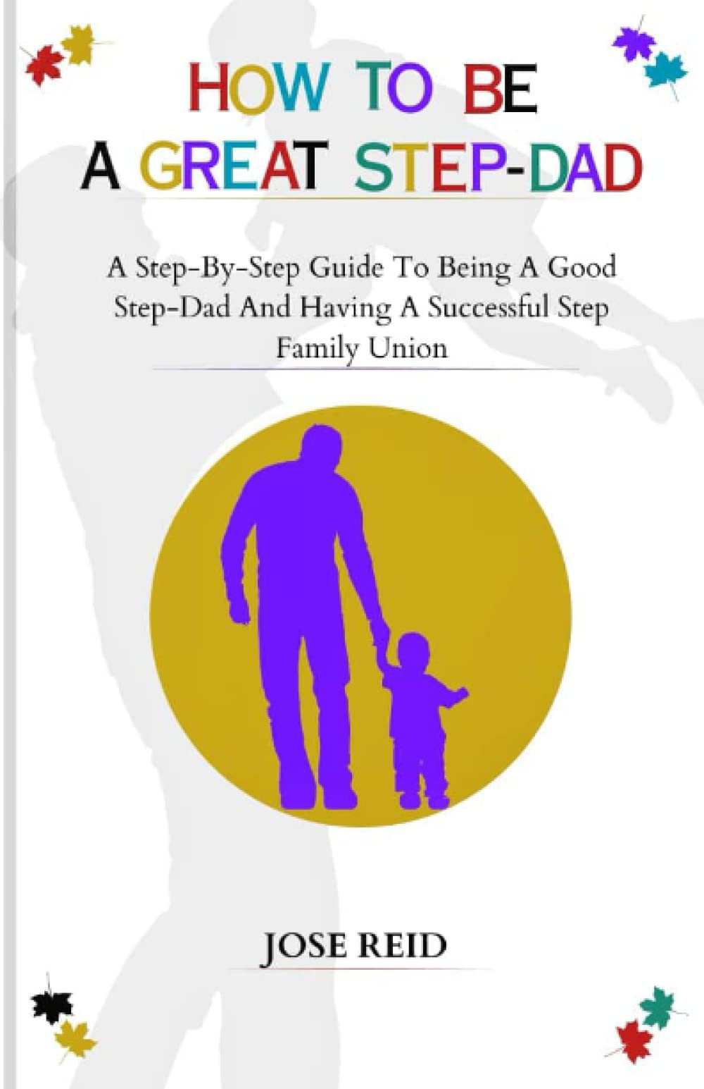HOW TO BE A GREAT STEP-DAD: A Step By Step Guide to Being a Good Stepdad and Having a Successful Step Family Union